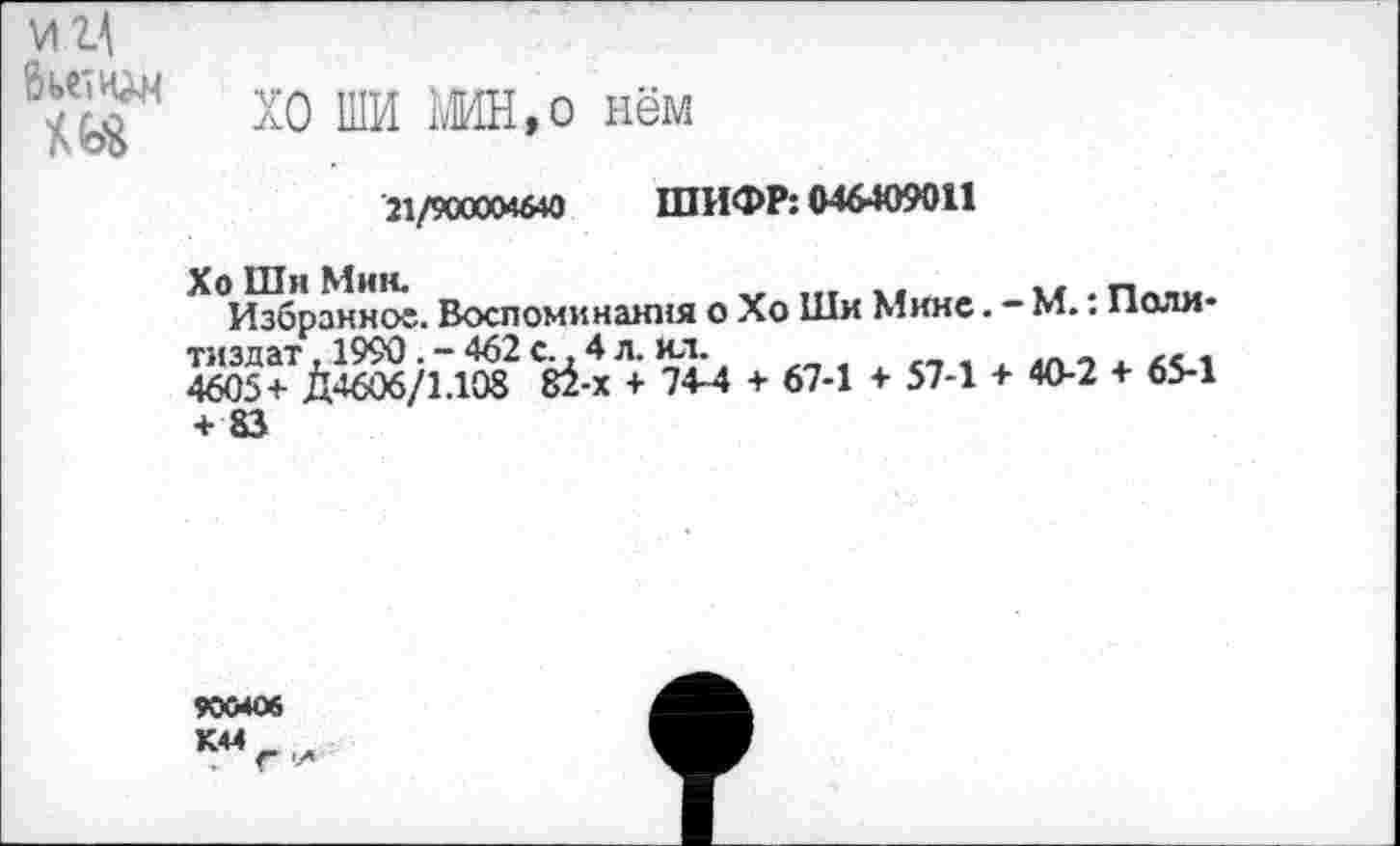 ﻿И 1\
хо ши ьмн»° нём
21/900004640 ШИФР: 046409011
Хо Ши Мин.
Избранное. Воспоминания о Хо Ши Мине. - М.: Поли* тиздат, 1990.-462с.,4л. ил.
4605+ Д4606/1.108 Й-х + 74-4 + 67-1 + 57-1 + 40-2 + 65-1 + 83
900406
К44г-